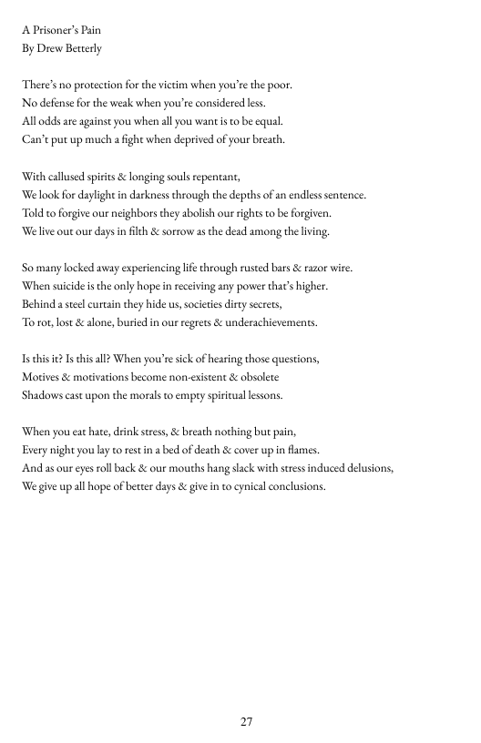 A Prisoner’s Psin By Drew Betterly  There’s no protection for the victim when you’e the poor. Nodefense for the weak when your’e considered less.  Al odds are againse you when all you want i to be equal. ‘Can’t put up much a fight when deprived of your breath.  With callused spiits & longing souls repentant, ‘We look for daylight in darkness through the depths of an endless sentence. Told to forgive our neighbors they abolish our ights to be forgiven. ‘We live out our days in filt & sorrow as the dead among the lving,  So many locked away experiencing life through rused bars & razor wire ‘When suicide s the only hope i receving any power that’ higher. Behind a seelcurtsin they hide us,socitie dity secres,  To ror, lost & alone, buried in oue regrets & underachicvements.  T chis eI hisall When you’resick of hearing those questions, Morives & motivations become non-existent & absolete  ‘Shadows cast upon the morals to empry spiritul lessons,  When you eat hate, drink stres, & breath nothing but pain, Esery night you ly to restin a bed of death & cover up in flames.  And as our ey roll back & our mouths hang slack with sressinduced delusions, ‘We give up all hope of better days & give in to cynical conclusions. 
